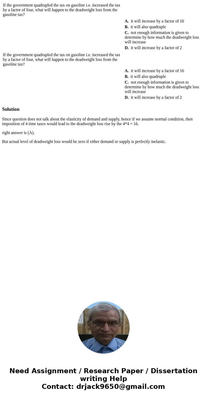  If the government quadrupled the tax on gasoline i.e. increased the tax by a factor of four, what will happen to the deadweight loss from the gasoline tax? A. 