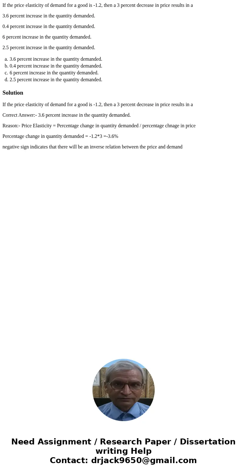 If the price elasticity of demand for a good is -1.2, then a 3 percent decrease in price results in a 3.6 percent increase in the quantity demanded. 0.4 percent If the price elasticity of demand for a good is -1.2, then a 3 percent decrease in price results in a 3.6 percent increase in the quantity demanded. 0.4 percent