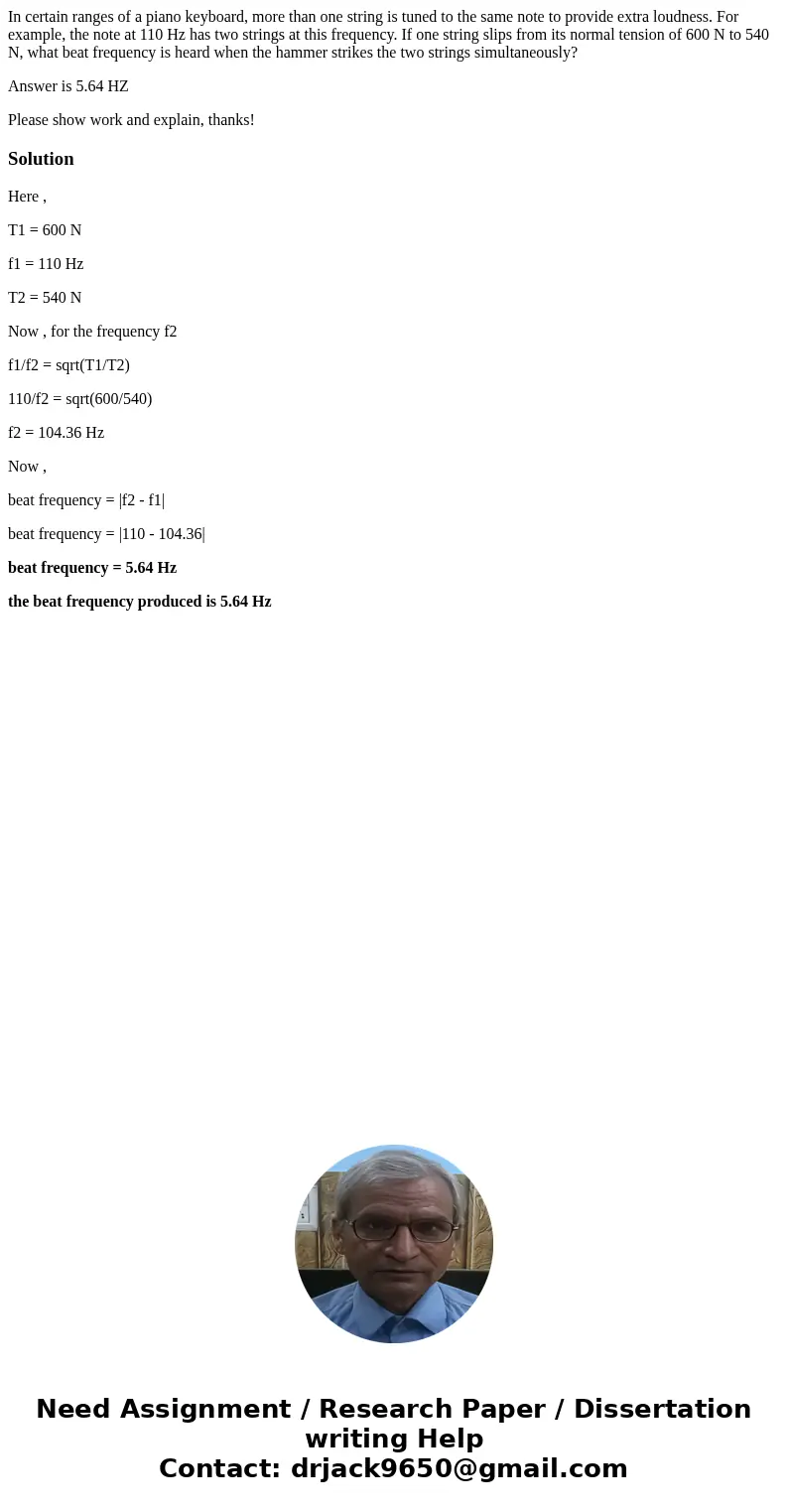 In certain ranges of a piano keyboard, more than one string is tuned to the same note to provide extra loudness. For example, the note at 110 Hz has two strings In certain ranges of a piano keyboard, more than one string is tuned to the same note to provide extra loudness. For example, the note at 110 Hz has two strings