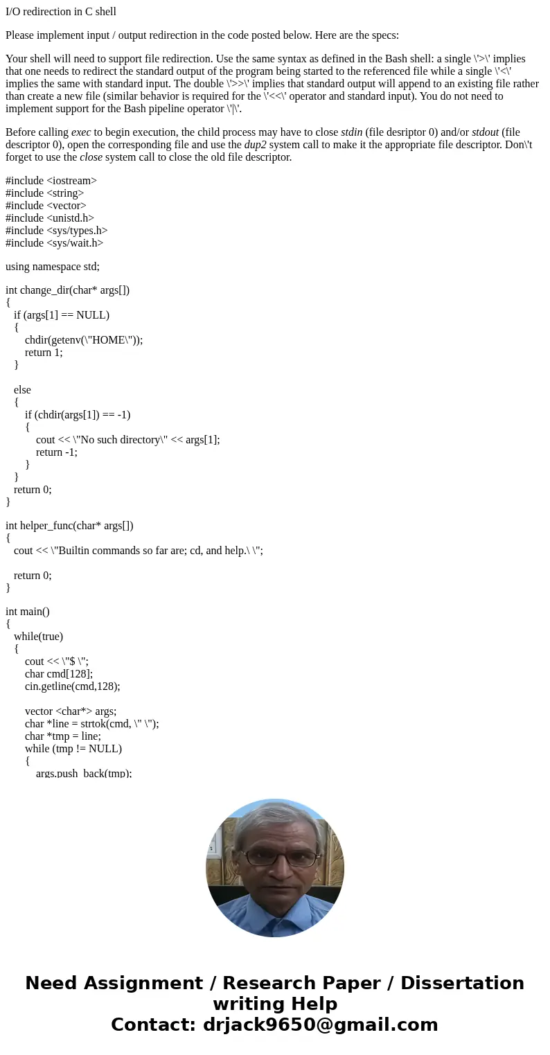 I/O redirection in C shell Please implement input / output redirection in the code posted below. Here are the specs: Your shell will need to support file redire I/O redirection in C shell Please implement input / output redirection in the code posted below. Here are the specs: Your shell will need to support file redire