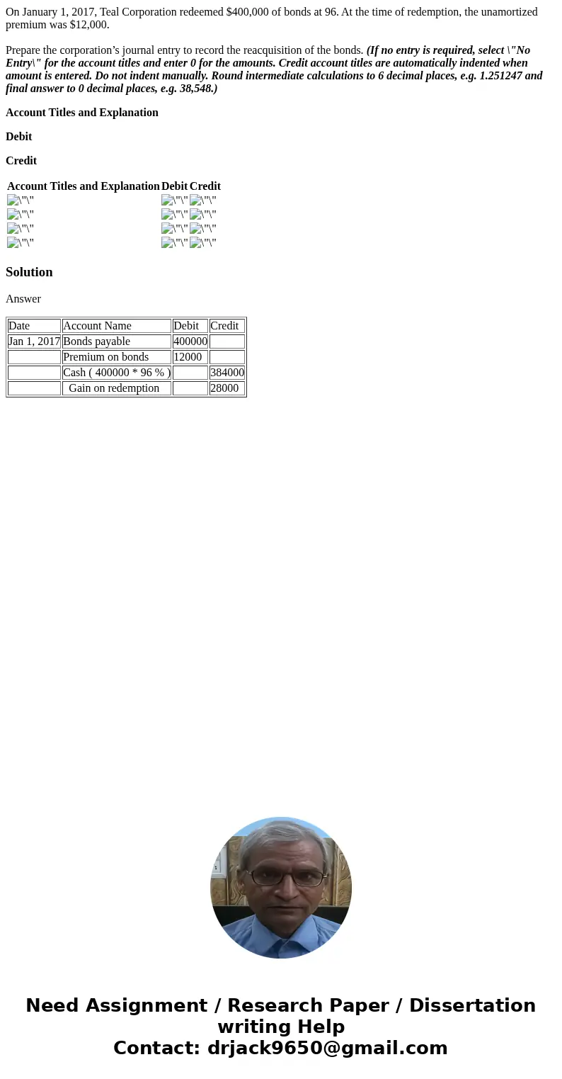 On January 1, 2017, Teal Corporation redeemed $400,000 of bonds at 96. At the time of redemption, the unamortized premium was $12,000. Prepare the corporation’s