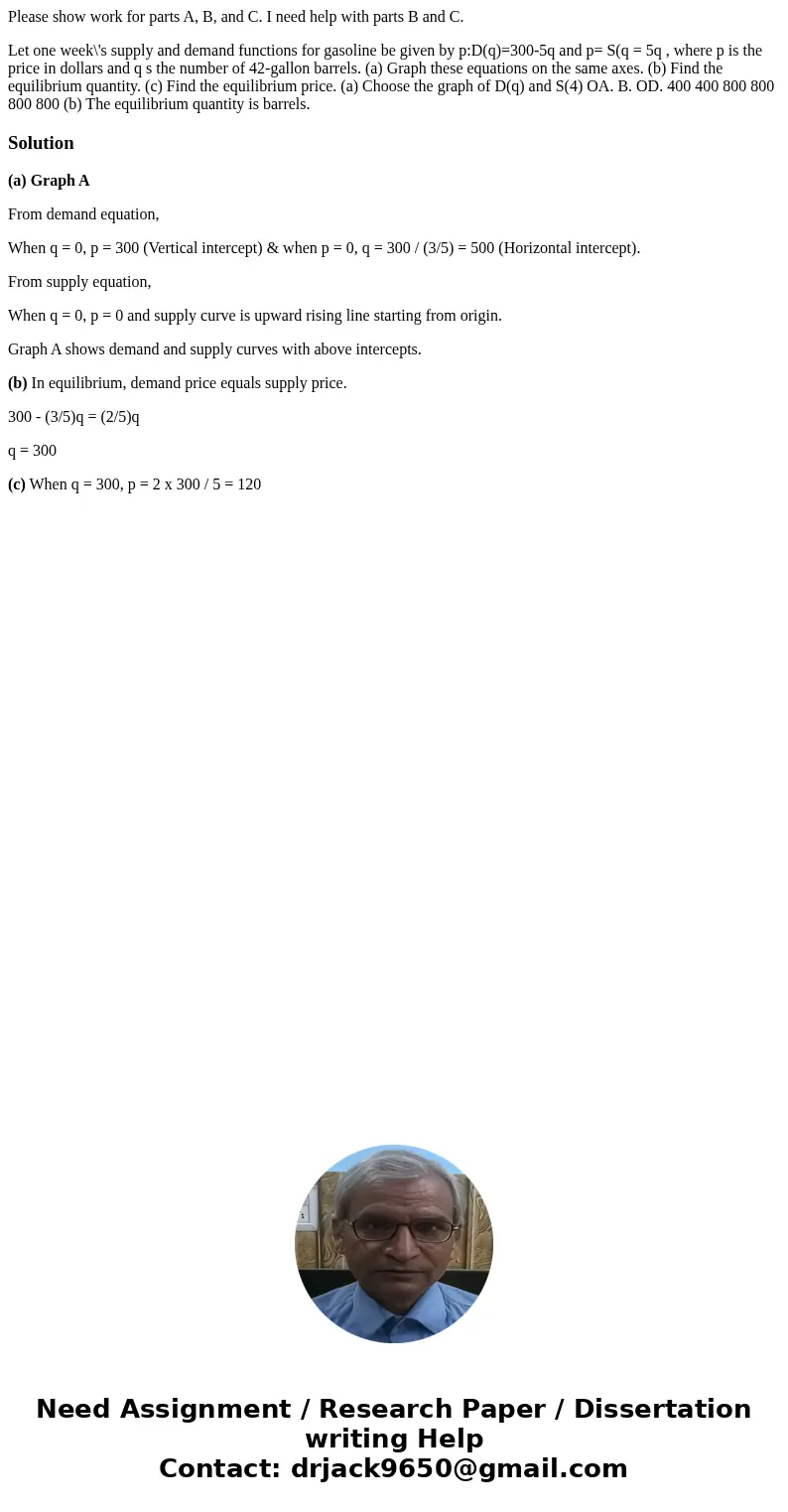 Please show work for parts A, B, and C. I need help with parts B and C. Let one week\'s supply and demand functions for gasoline be given by p:D(q)=300-5q and p Please show work for parts A, B, and C. I need help with parts B and C. Let one week\'s supply and demand functions for gasoline be given by p:D(q)=300-5q and p