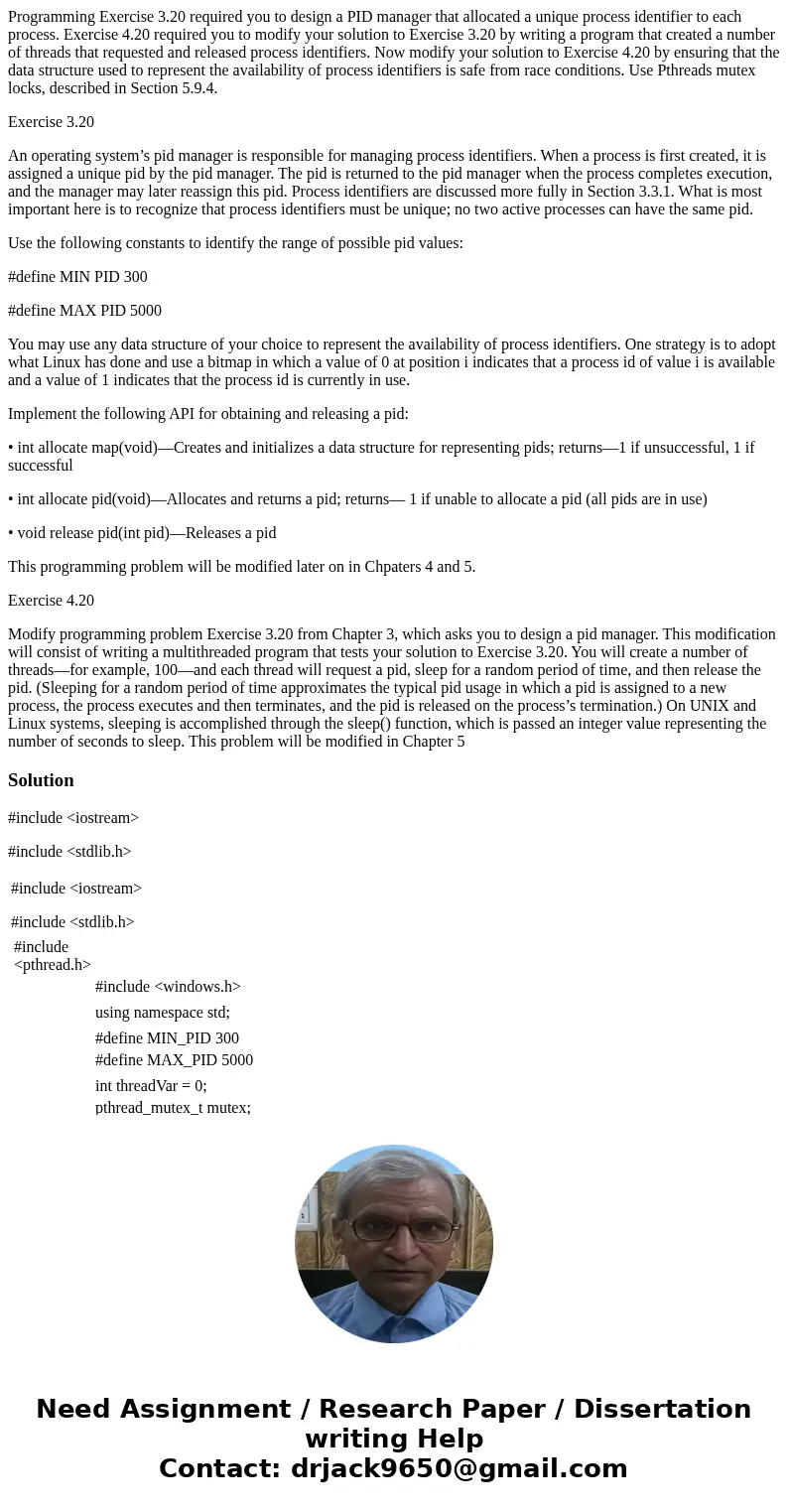 Programming Exercise 3.20 required you to design a PID manager that allocated a unique process identifier to each process. Exercise 4.20 required you to modify  Programming Exercise 3.20 required you to design a PID manager that allocated a unique process identifier to each process. Exercise 4.20 required you to modify