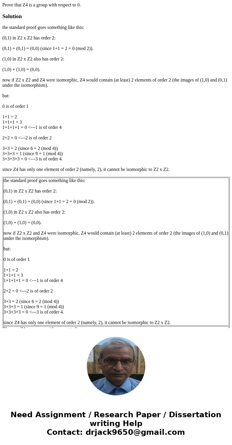 Prove that Z4 is a group with respect to 0.Solutionthe standard proof goes something like this: (0,1) in Z2 x Z2 has order 2: (0,1) + (0,1) = (0,0) (since 1+1 = Prove that Z4 is a group with respect to 0.Solutionthe standard proof goes something like this: (0,1) in Z2 x Z2 has order 2: (0,1) + (0,1) = (0,0) (since 1+1 =