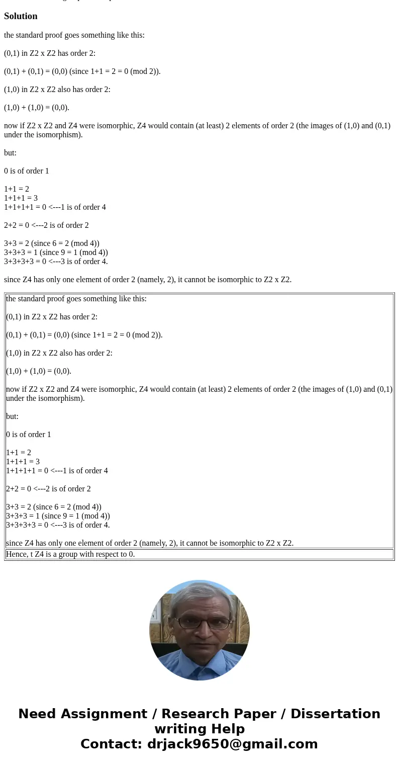 Prove that Z4 is a group with respect to 0.Solutionthe standard proof goes something like this: (0,1) in Z2 x Z2 has order 2: (0,1) + (0,1) = (0,0) (since 1+1 = Prove that Z4 is a group with respect to 0.Solutionthe standard proof goes something like this: (0,1) in Z2 x Z2 has order 2: (0,1) + (0,1) = (0,0) (since 1+1 =