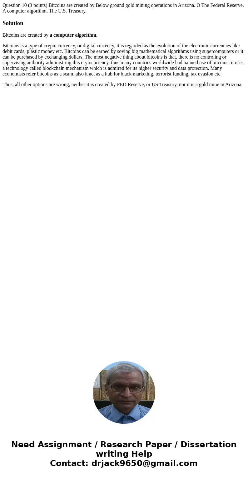 Question 10 (3 points) Bitcoins are created by Below ground gold mining operations in Arizona. O The Federal Reserve. A computer algorithm. The U.S. Treasury.   Question 10 (3 points) Bitcoins are created by Below ground gold mining operations in Arizona. O The Federal Reserve. A computer algorithm. The U.S. Treasury.