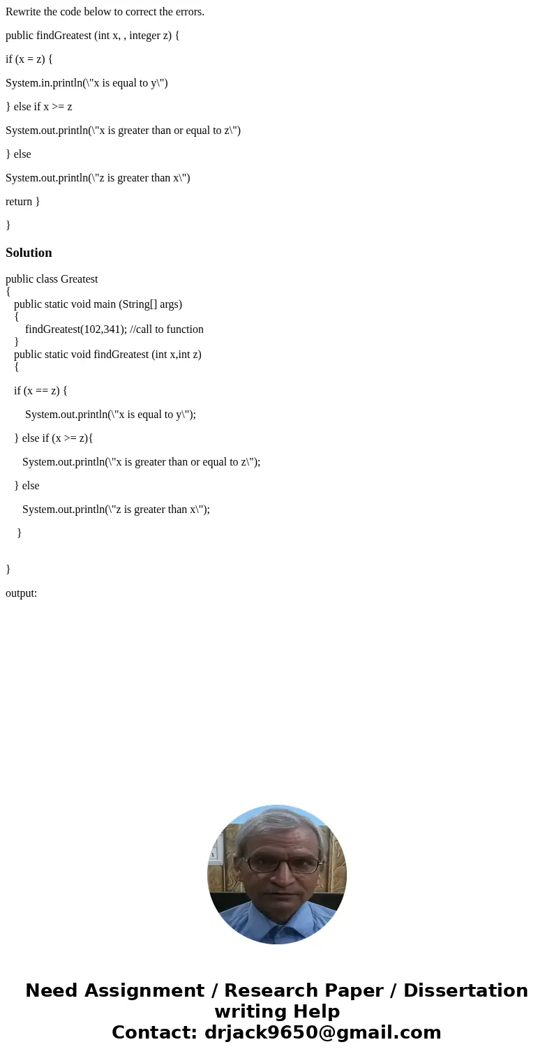 Rewrite the code below to correct the errors. public findGreatest (int x, , integer z) { if (x = z) { System.in.println(\ Rewrite the code below to correct the errors. public findGreatest (int x, , integer z) { if (x = z) { System.in.println(\