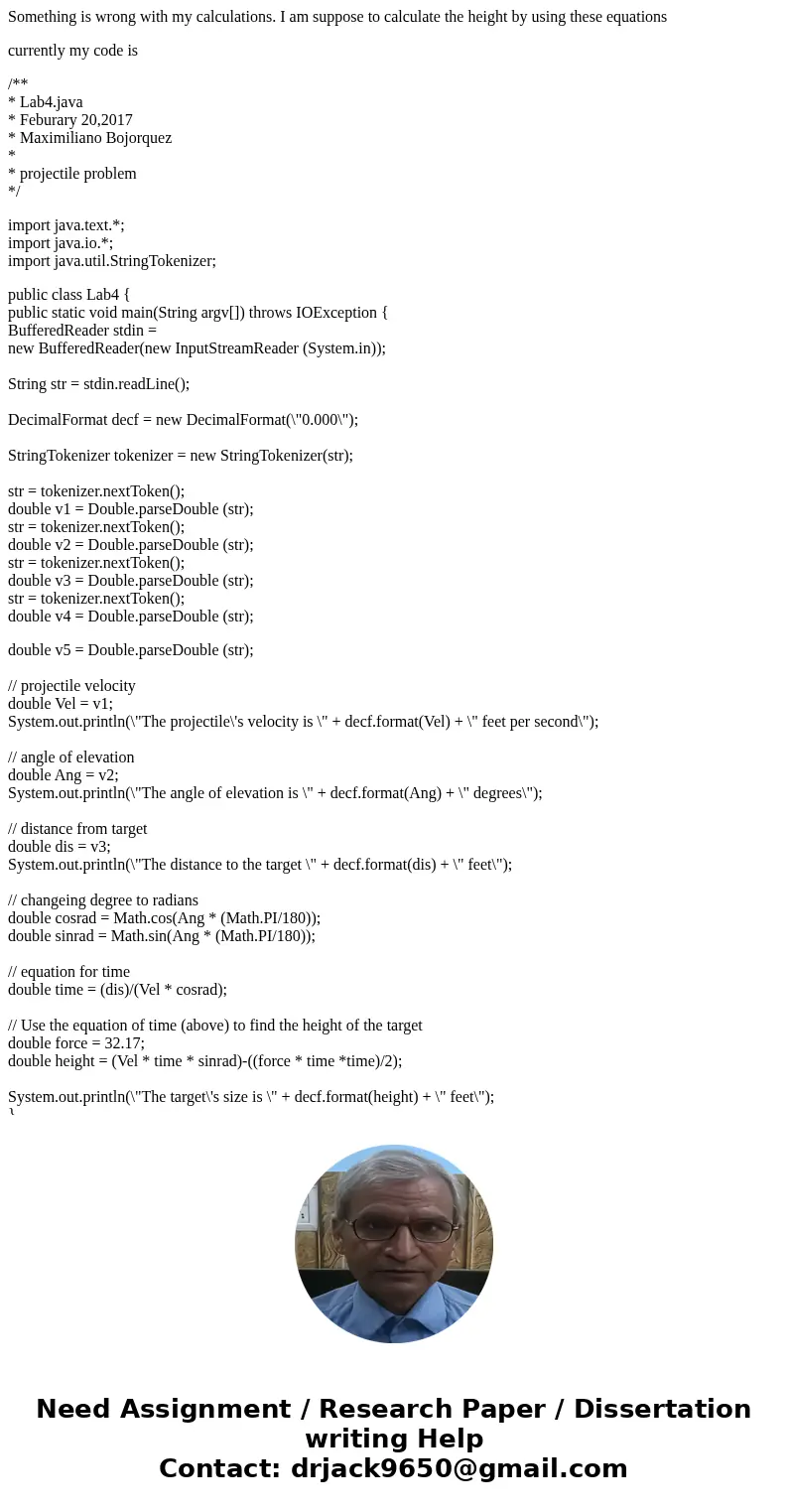 Something is wrong with my calculations. I am suppose to calculate the height by using these equations currently my code is /** * Lab4.java * Feburary 20,2017 * Something is wrong with my calculations. I am suppose to calculate the height by using these equations currently my code is /** * Lab4.java * Feburary 20,2017 *
