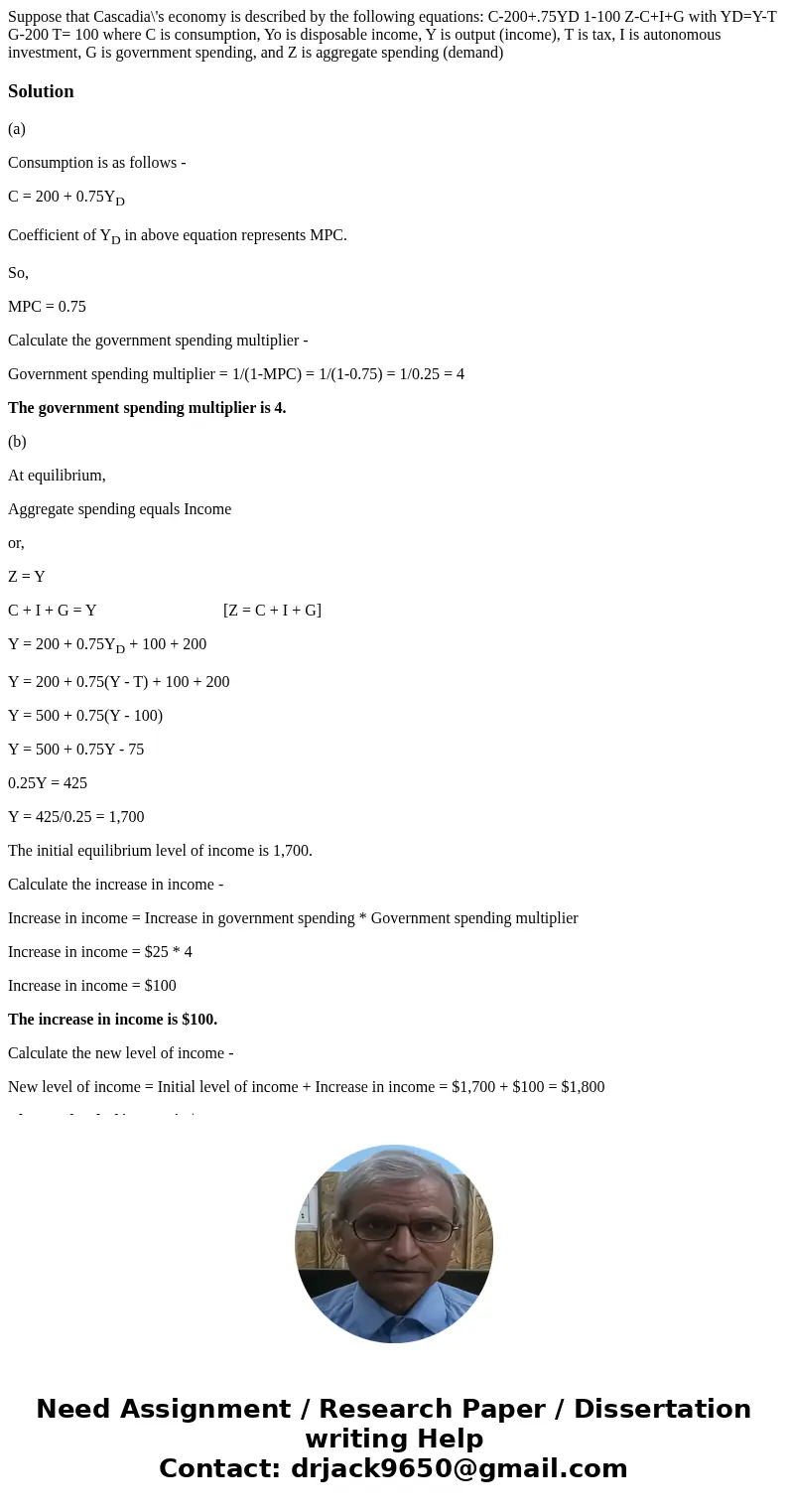 Suppose that Cascadia\'s economy is described by the following equations: C-200+.75YD 1-100 Z-C+I+G with YD=Y-T G-200 T= 100 where C is consumption, Yo is disp  Suppose that Cascadia\'s economy is described by the following equations: C-200+.75YD 1-100 Z-C+I+G with YD=Y-T G-200 T= 100 where C is consumption, Yo is disp