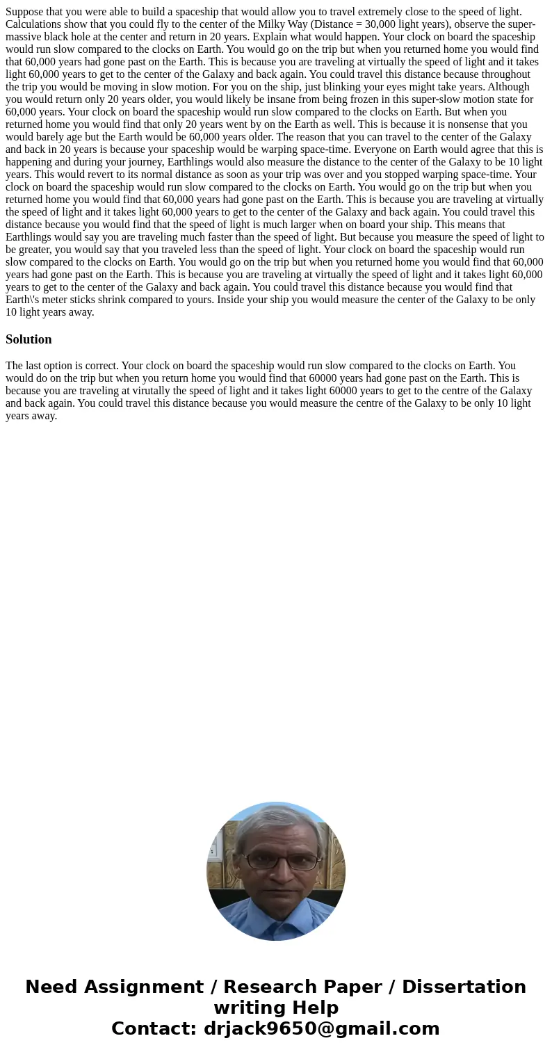 Suppose that you were able to build a spaceship that would allow you to travel extremely close to the speed of light. Calculations show that you could fly to t  Suppose that you were able to build a spaceship that would allow you to travel extremely close to the speed of light. Calculations show that you could fly to t