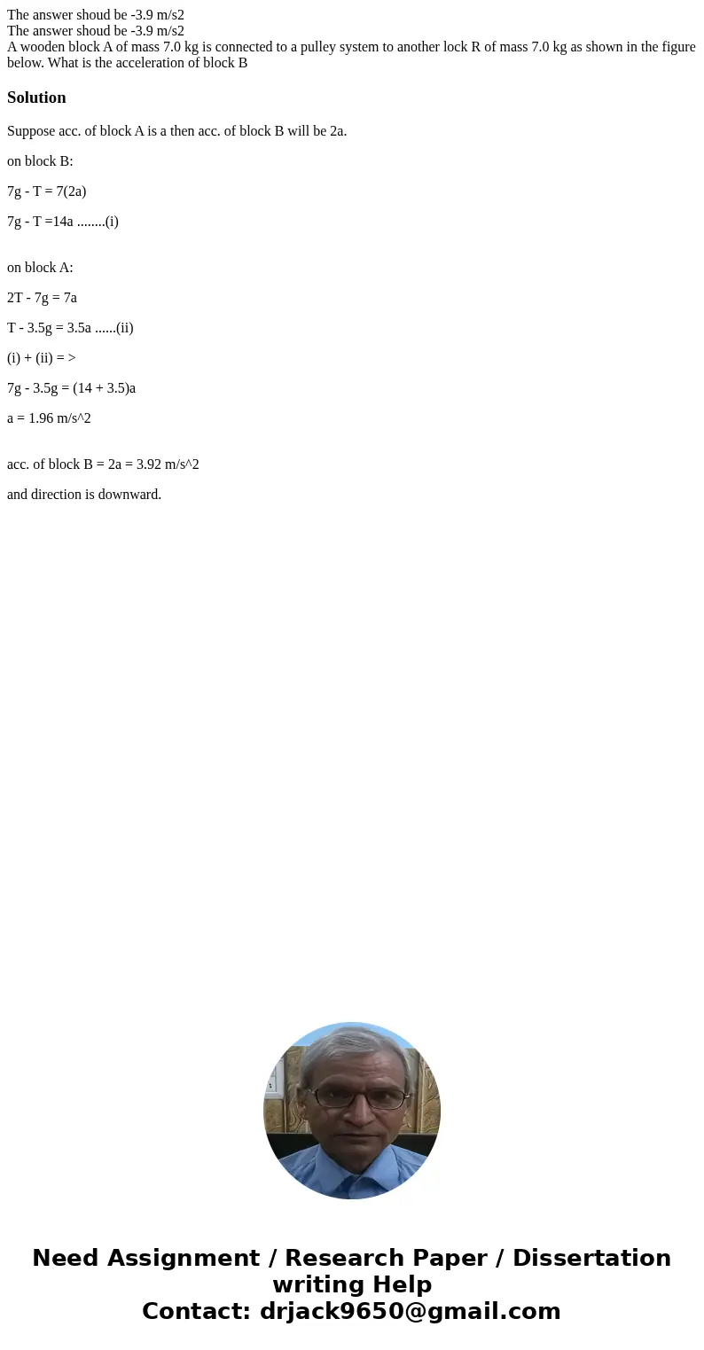 The answer shoud be -3.9 m/s2 The answer shoud be -3.9 m/s2 A wooden block A of mass 7.0 kg is connected to a pulley system to another lock R of mass 7.0 kg as  The answer shoud be -3.9 m/s2 The answer shoud be -3.9 m/s2 A wooden block A of mass 7.0 kg is connected to a pulley system to another lock R of mass 7.0 kg as