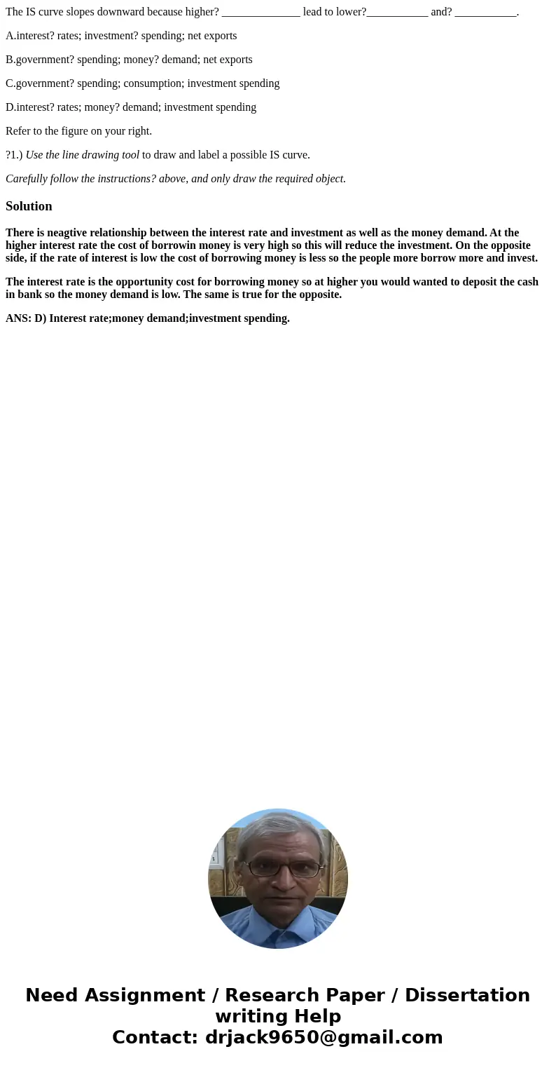 The IS curve slopes downward because higher? ______________ lead to lower?___________ and? ___________. A.interest? rates; investment? spending; net exports B.g
