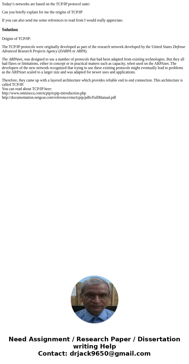 Today\'s networks are based on the TCP/IP protocol suite: Can you briefly explain for me the origins of TCP/IP If you can also send me some references to read f Today\'s networks are based on the TCP/IP protocol suite: Can you briefly explain for me the origins of TCP/IP If you can also send me some references to read f