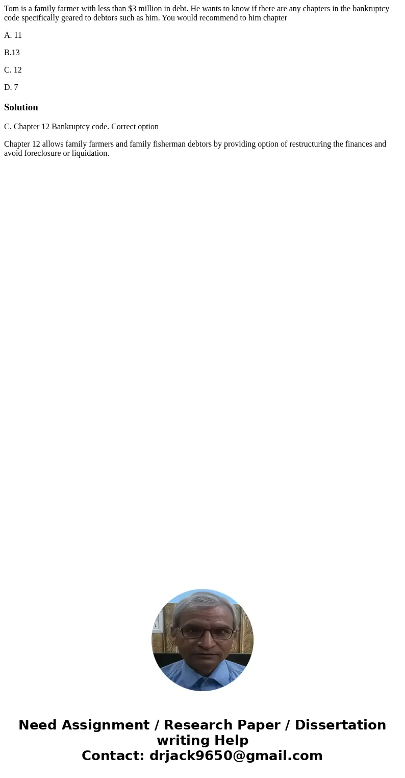 Tom is a family farmer with less than $3 million in debt. He wants to know if there are any chapters in the bankruptcy code specifically geared to debtors such  Tom is a family farmer with less than $3 million in debt. He wants to know if there are any chapters in the bankruptcy code specifically geared to debtors such