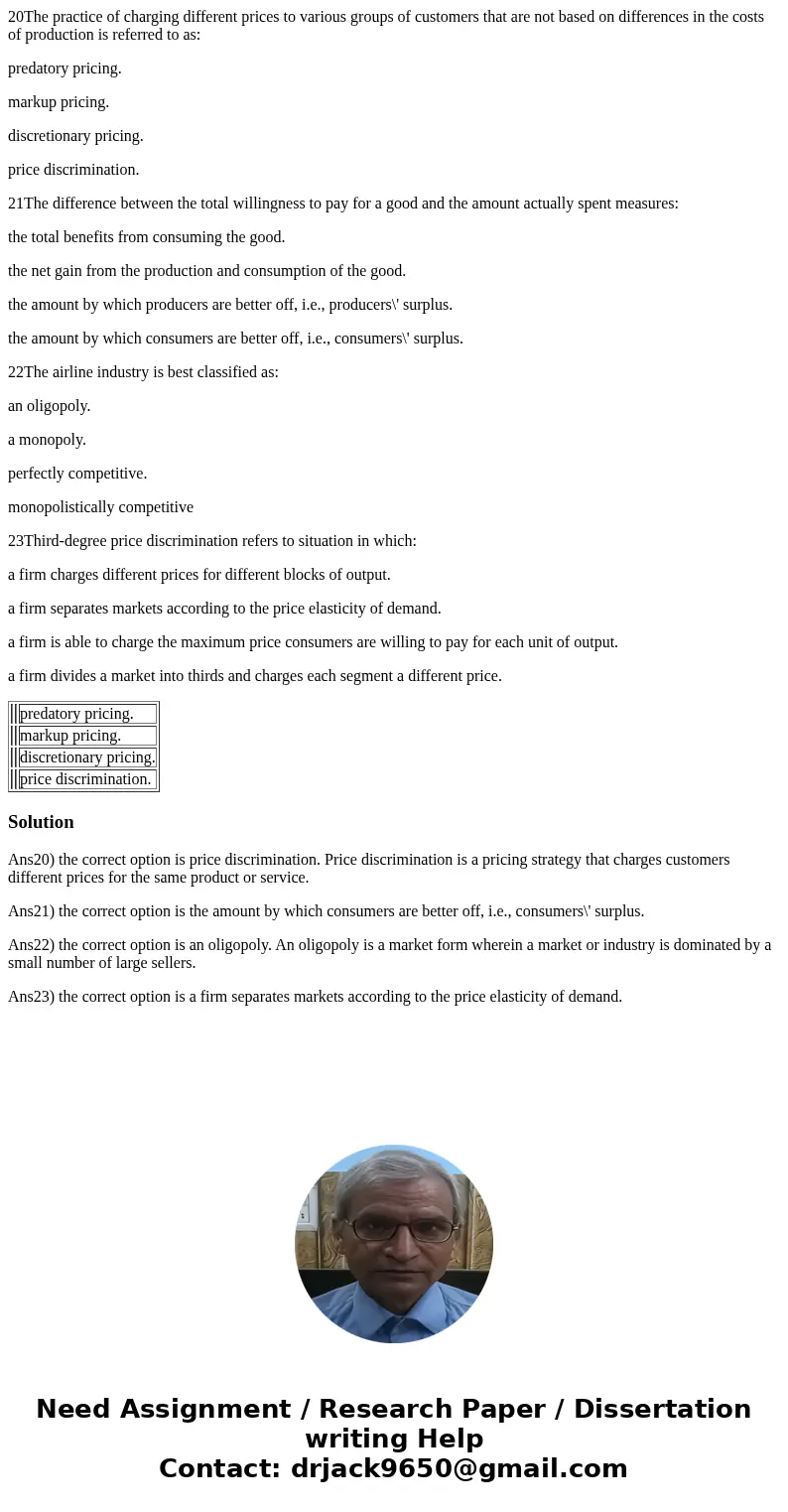 20The practice of charging different prices to various groups of customers that are not based on differences in the costs of production is referred to as: preda