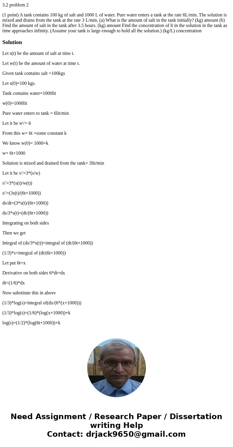 3.2 problem 2 (1 point) A tank contains 100 kg of salt and 1000 L of water. Pure water enters a tank at the rate 6L/min. The solution is mixed and drains from t 3.2 problem 2 (1 point) A tank contains 100 kg of salt and 1000 L of water. Pure water enters a tank at the rate 6L/min. The solution is mixed and drains from t