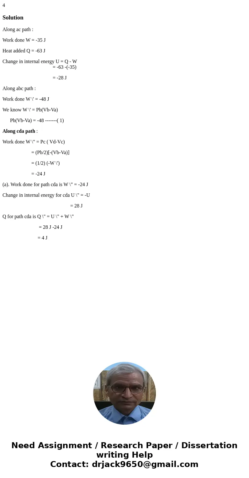 4 SolutionAlong ac path : Work done W = -35 J Heat added Q = -63 J Change in internal energy U = Q - W = -63 -(-35) = -28 J Along abc path : Work done W \' = -  4 SolutionAlong ac path : Work done W = -35 J Heat added Q = -63 J Change in internal energy U = Q - W = -63 -(-35) = -28 J Along abc path : Work done W \' = -