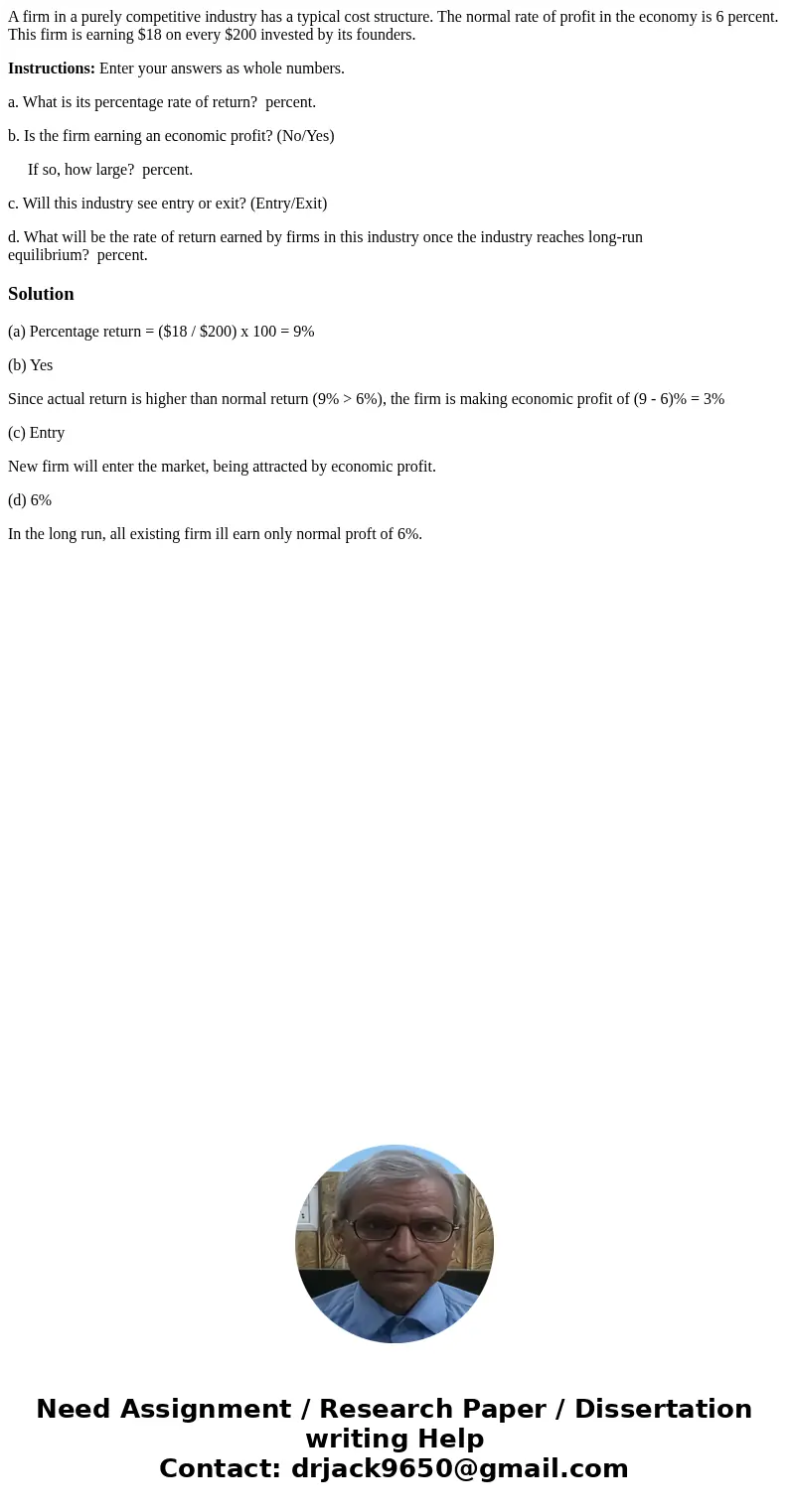A firm in a purely competitive industry has a typical cost structure. The normal rate of profit in the economy is 6 percent. This firm is earning $18 on every $