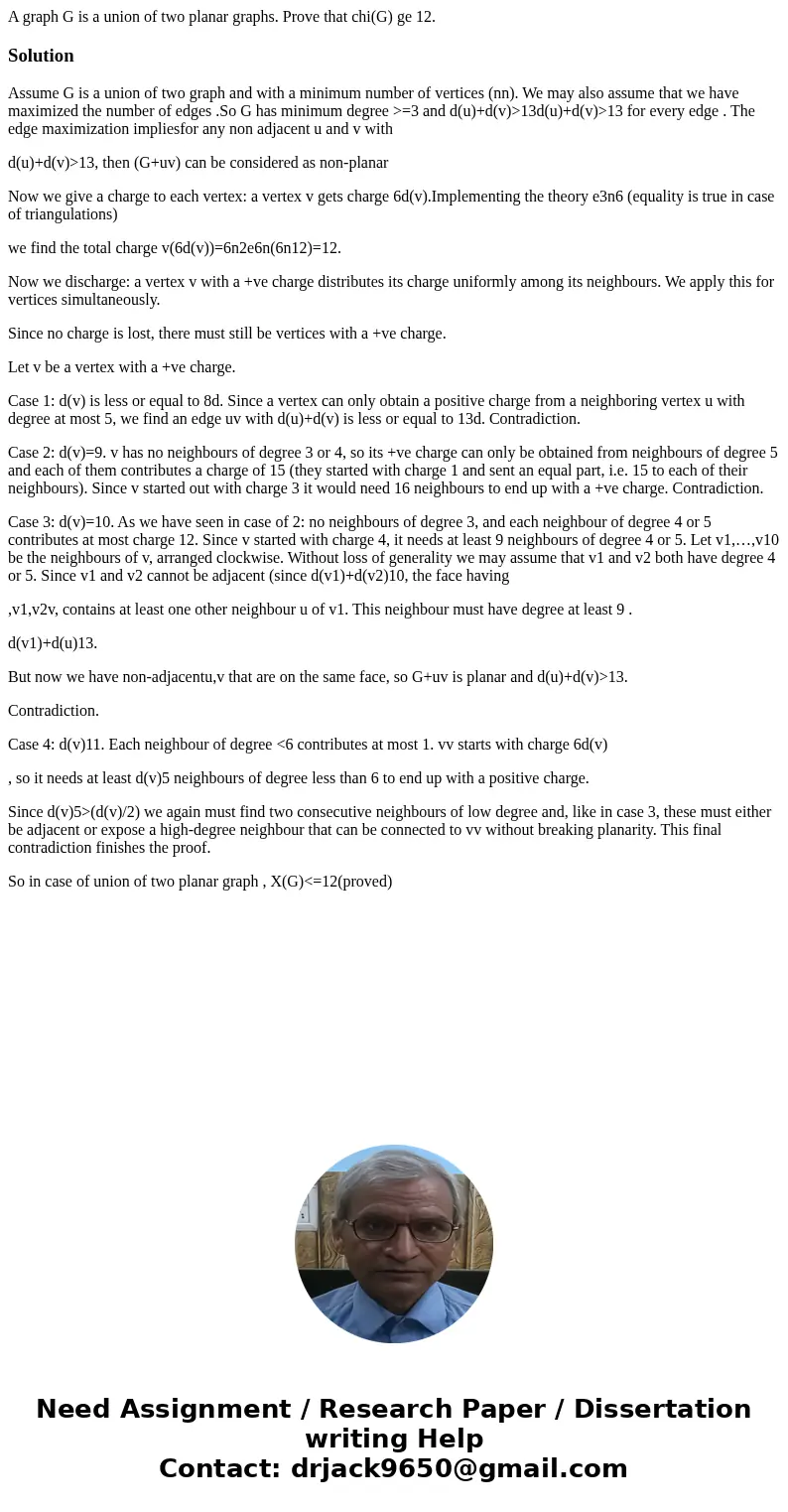  A graph G is a union of two planar graphs. Prove that chi(G) ge 12.SolutionAssume G is a union of two graph and with a minimum number of vertices (nn). We may 