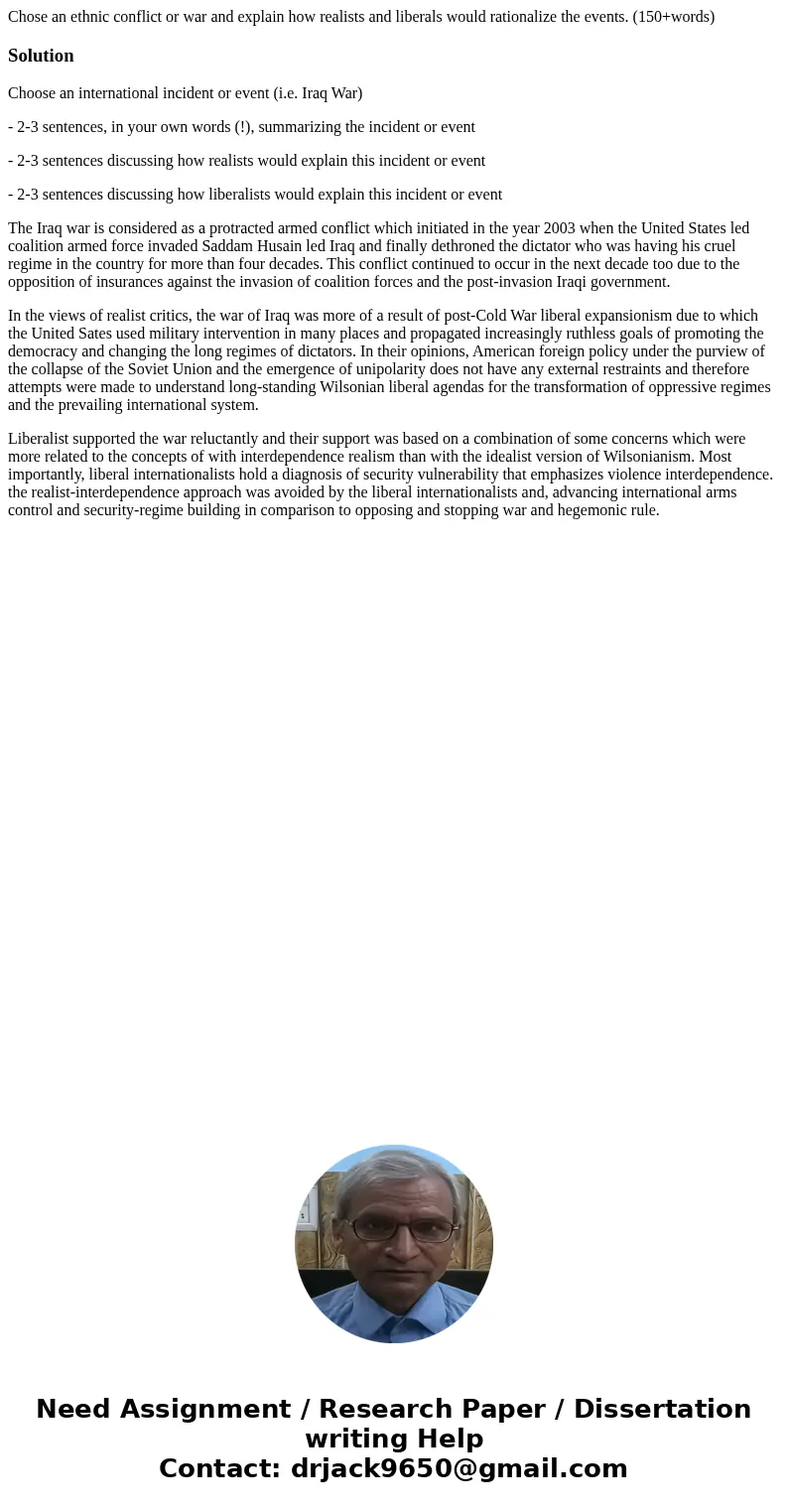 Chose an ethnic conflict or war and explain how realists and liberals would rationalize the events. (150+words)SolutionChoose an international incident or event Chose an ethnic conflict or war and explain how realists and liberals would rationalize the events. (150+words)SolutionChoose an international incident or event