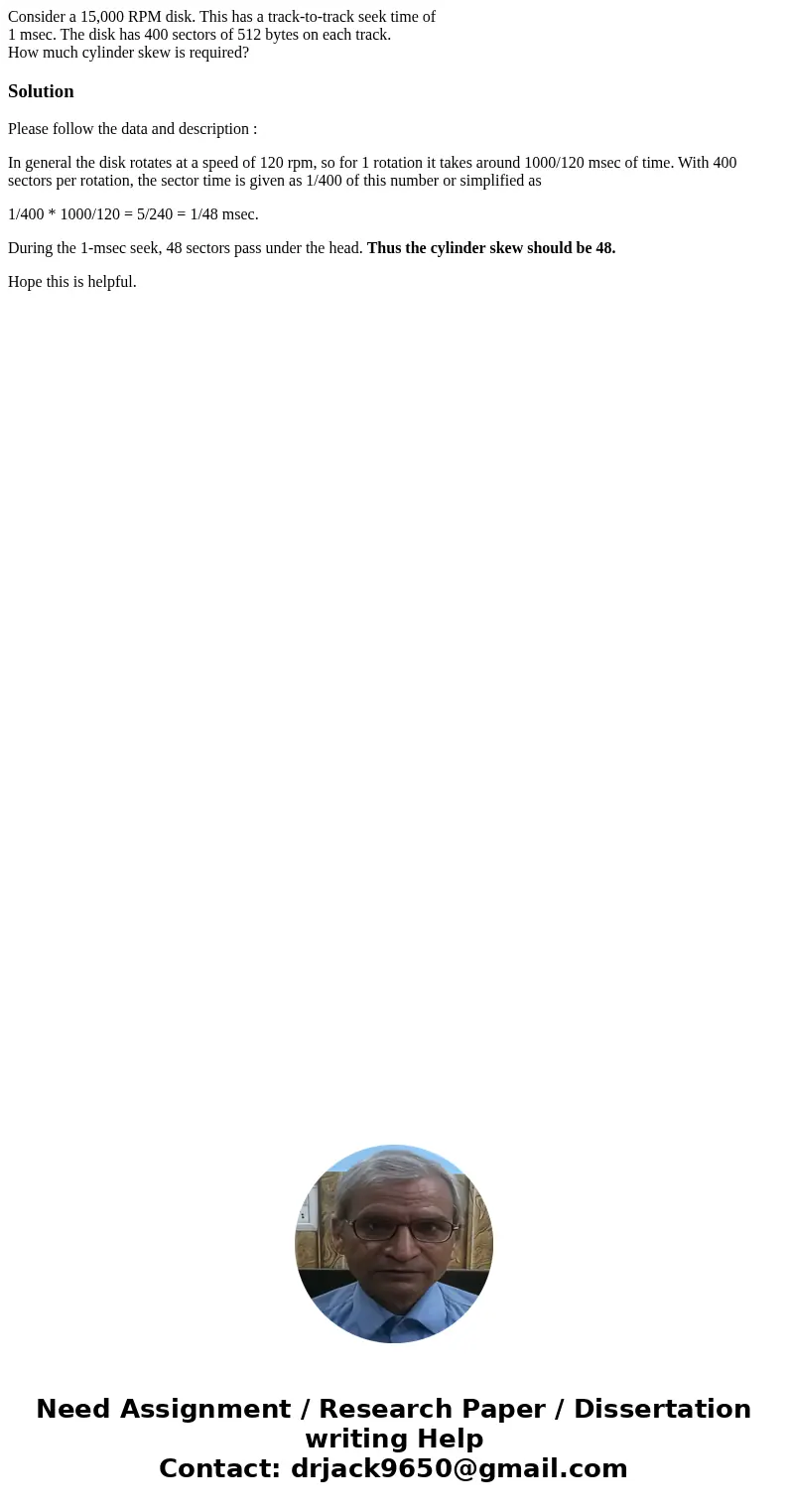 Consider a 15,000 RPM disk. This has a track-to-track seek time of 1 msec. The disk has 400 sectors of 512 bytes on each track. How much cylinder skew is requir Consider a 15,000 RPM disk. This has a track-to-track seek time of 1 msec. The disk has 400 sectors of 512 bytes on each track. How much cylinder skew is requir