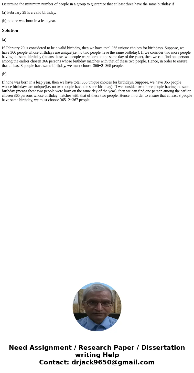 Determine the minimum number of people in a group to guarantee that at least three have the same birthday if (a) February 29 is a valid birthday. (b) no one was Determine the minimum number of people in a group to guarantee that at least three have the same birthday if (a) February 29 is a valid birthday. (b) no one was