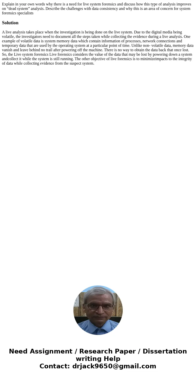 Explain in your own words why there is a need for live system forensics and discuss how this type of analysis improves on “dead system” analysis. Describe the c
