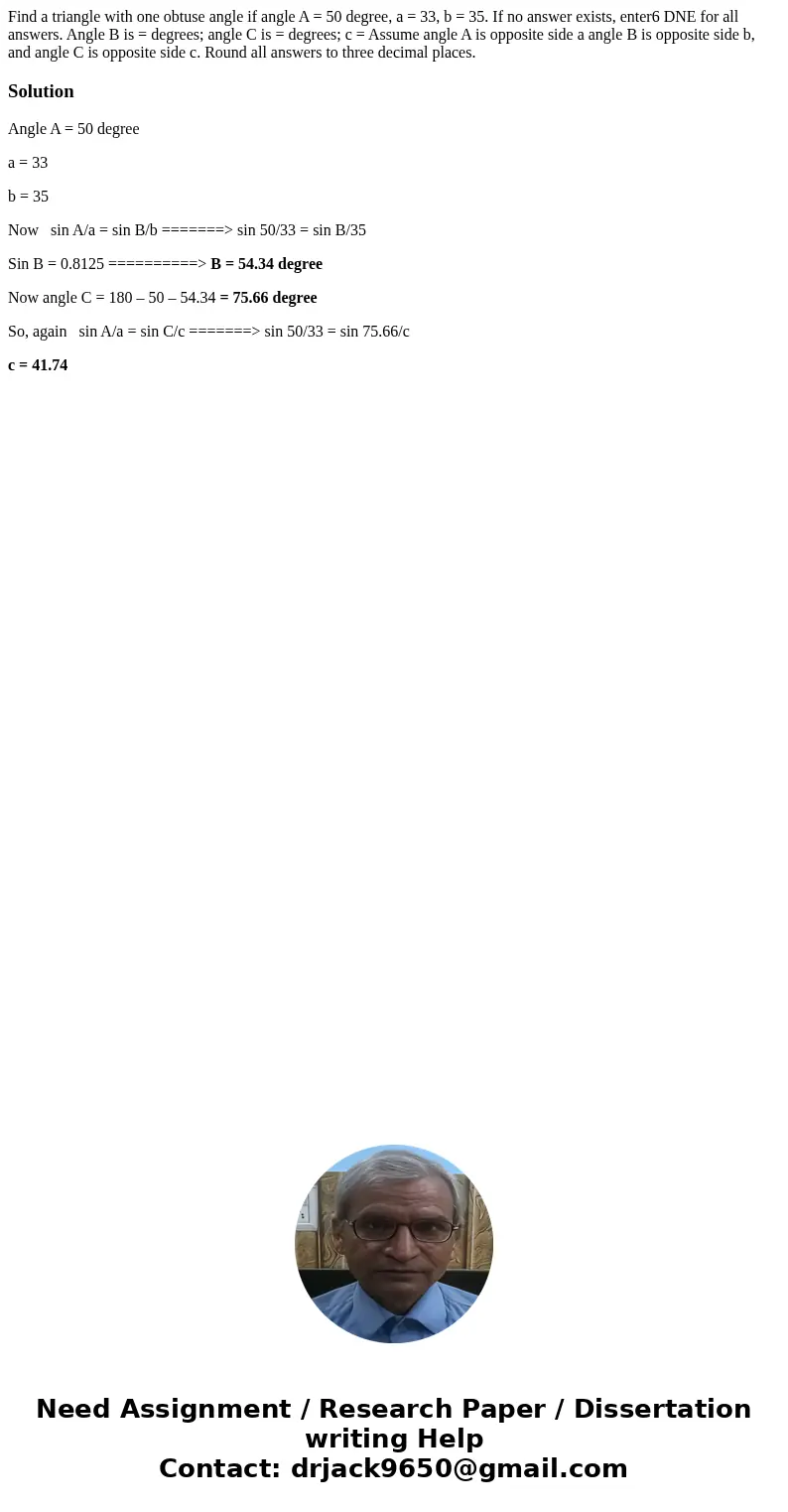  Find a triangle with one obtuse angle if angle A = 50 degree, a = 33, b = 35. If no answer exists, enter6 DNE for all answers. Angle B is = degrees; angle C is