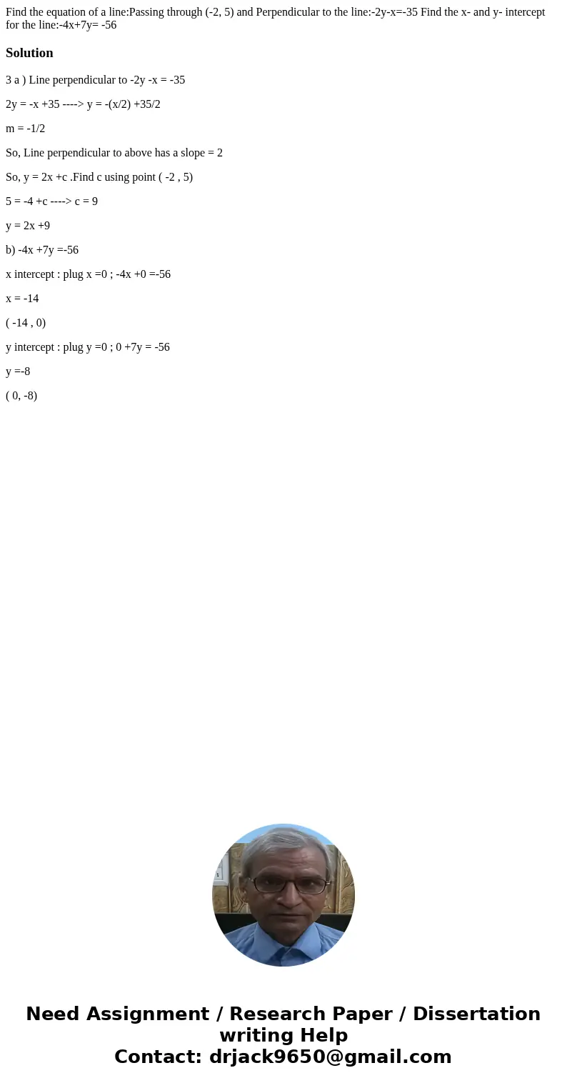 Find the equation of a line:Passing through (-2, 5) and Perpendicular to the line:-2y-x=-35 Find the x- and y- intercept for the line:-4x+7y= -56 Solution3 a )  Find the equation of a line:Passing through (-2, 5) and Perpendicular to the line:-2y-x=-35 Find the x- and y- intercept for the line:-4x+7y= -56 Solution3 a )