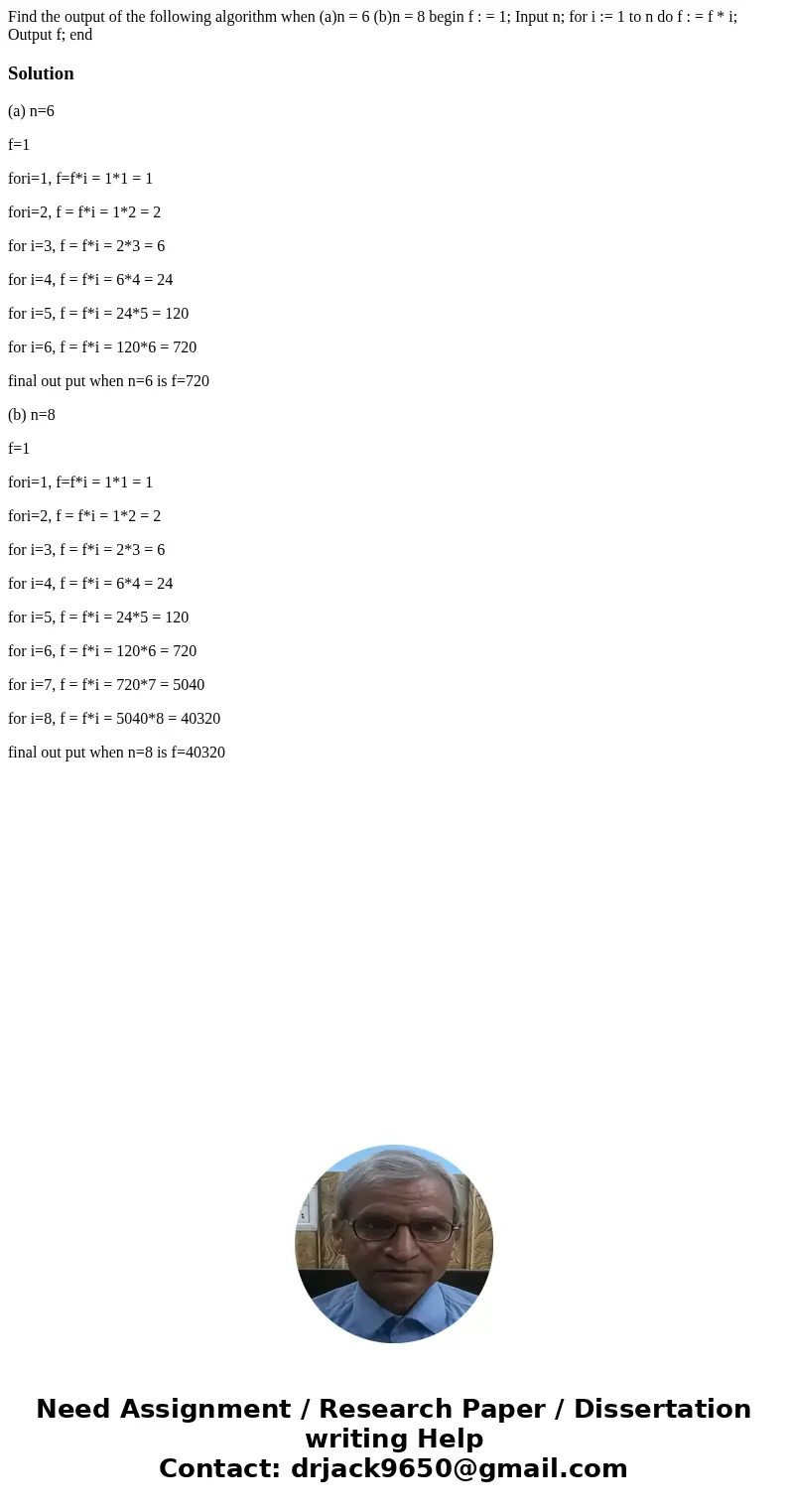 Find the output of the following algorithm when (a)n = 6 (b)n = 8 begin f : = 1; Input n; for i := 1 to n do f : = f * i; Output f; endSolution(a) n=6 f=1 fori= Find the output of the following algorithm when (a)n = 6 (b)n = 8 begin f : = 1; Input n; for i := 1 to n do f : = f * i; Output f; endSolution(a) n=6 f=1 fori=