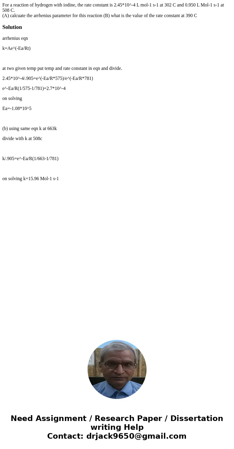 For a reaction of hydrogen with iodine, the rate constant is 2.45*10^-4 L mol-1 s-1 at 302 C and 0.950 L Mol-1 s-1 at 508 C. (A) calcuate the arrhenius paramete For a reaction of hydrogen with iodine, the rate constant is 2.45*10^-4 L mol-1 s-1 at 302 C and 0.950 L Mol-1 s-1 at 508 C. (A) calcuate the arrhenius paramete
