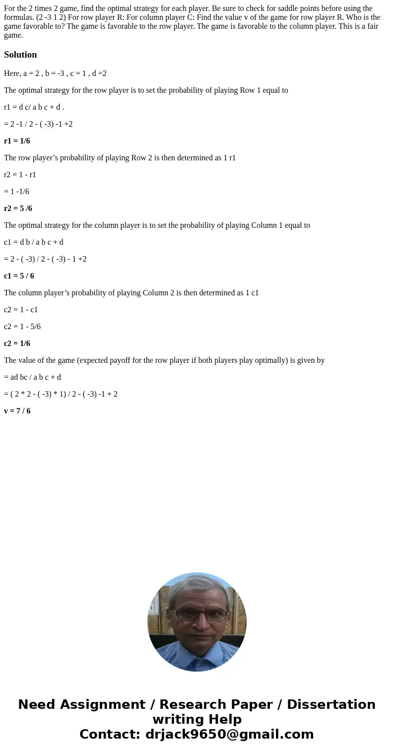  For the 2 times 2 game, find the optimal strategy for each player. Be sure to check for saddle points before using the formulas. (2 -3 1 2) For row player R: F