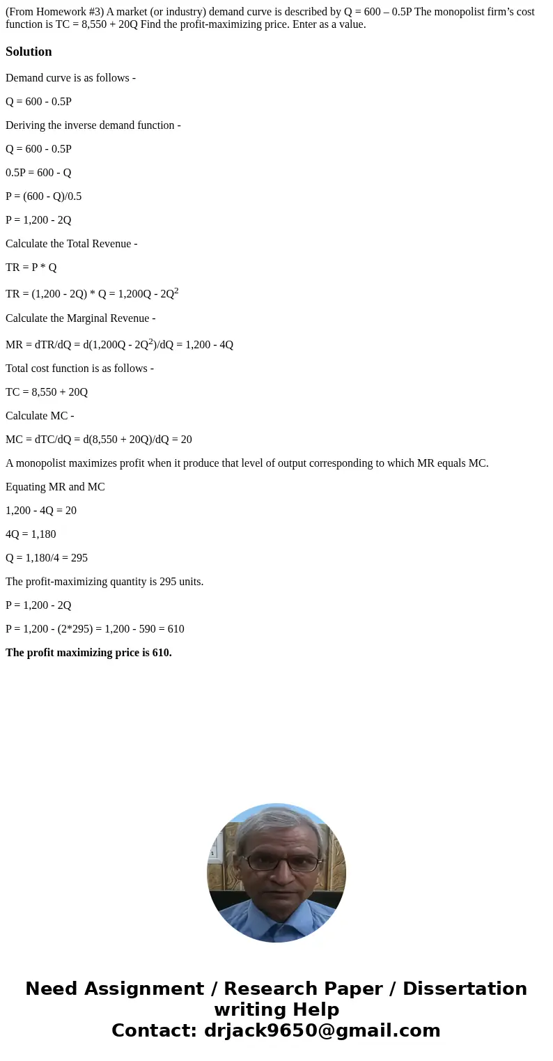 (From Homework #3) A market (or industry) demand curve is described by Q = 600 – 0.5P The monopolist firm’s cost function is TC = 8,550 + 20Q Find the profit-ma