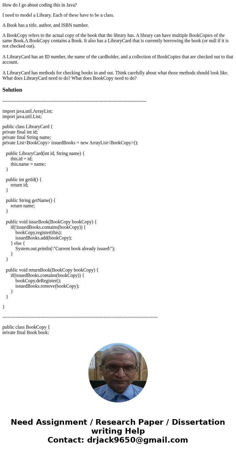 How do I go about coding this in Java? I need to model a Library. Each of these have to be a class. A Book has a title, author, and ISBN number. A BookCopy refe How do I go about coding this in Java? I need to model a Library. Each of these have to be a class. A Book has a title, author, and ISBN number. A BookCopy refe