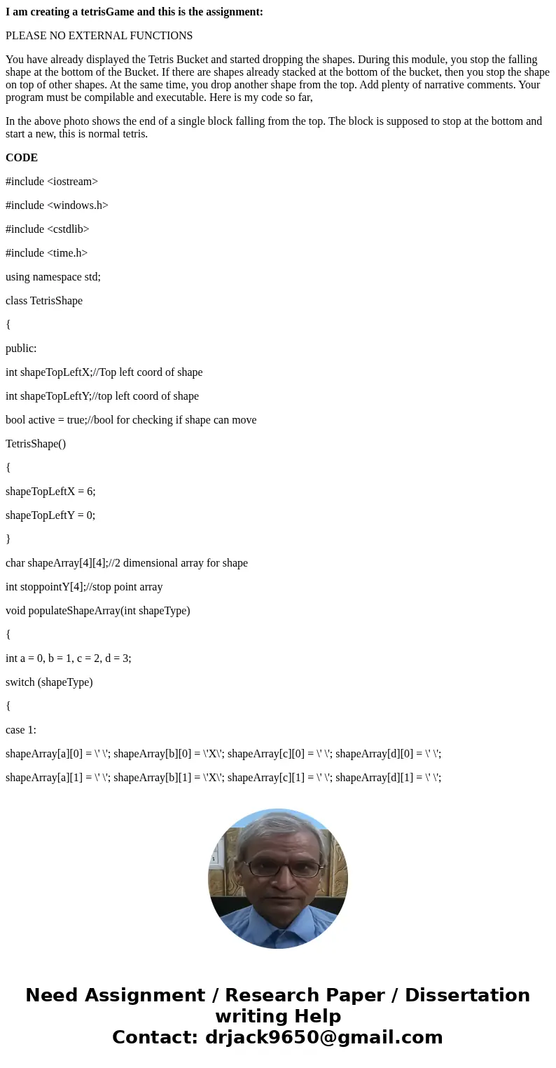 I am creating a tetrisGame and this is the assignment: PLEASE NO EXTERNAL FUNCTIONS You have already displayed the Tetris Bucket and started dropping the shapes I am creating a tetrisGame and this is the assignment: PLEASE NO EXTERNAL FUNCTIONS You have already displayed the Tetris Bucket and started dropping the shapes