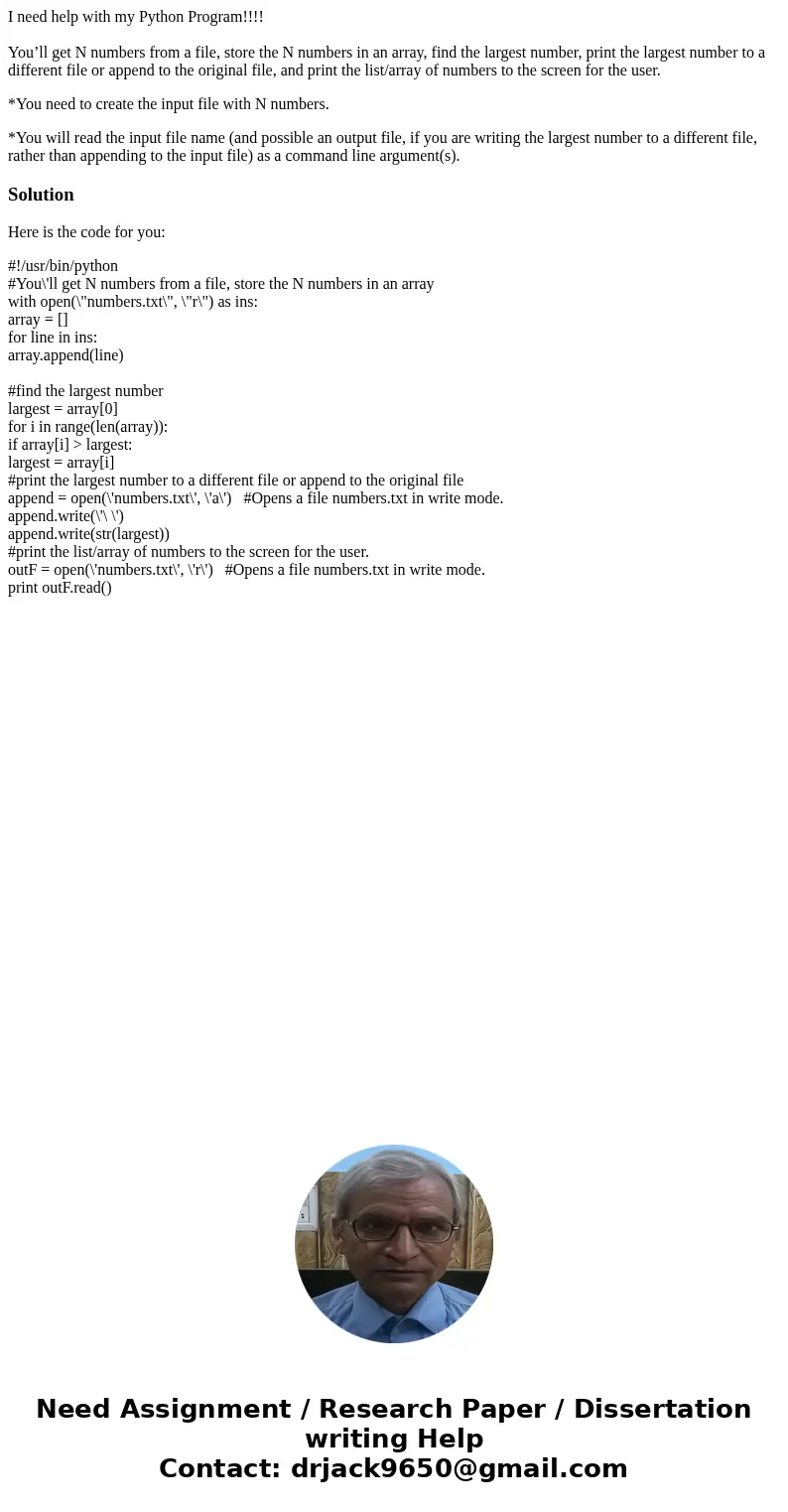 I need help with my Python Program!!!! You’ll get N numbers from a file, store the N numbers in an array, find the largest number, print the largest number to a I need help with my Python Program!!!! You’ll get N numbers from a file, store the N numbers in an array, find the largest number, print the largest number to a