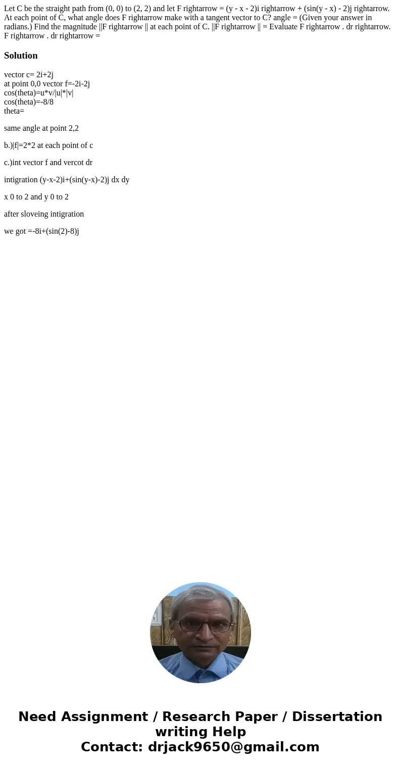 Let C be the straight path from (0, 0) to (2, 2) and let F rightarrow = (y - x - 2)i rightarrow + (sin(y - x) - 2)j rightarrow. At each point of C, what angle   Let C be the straight path from (0, 0) to (2, 2) and let F rightarrow = (y - x - 2)i rightarrow + (sin(y - x) - 2)j rightarrow. At each point of C, what angle