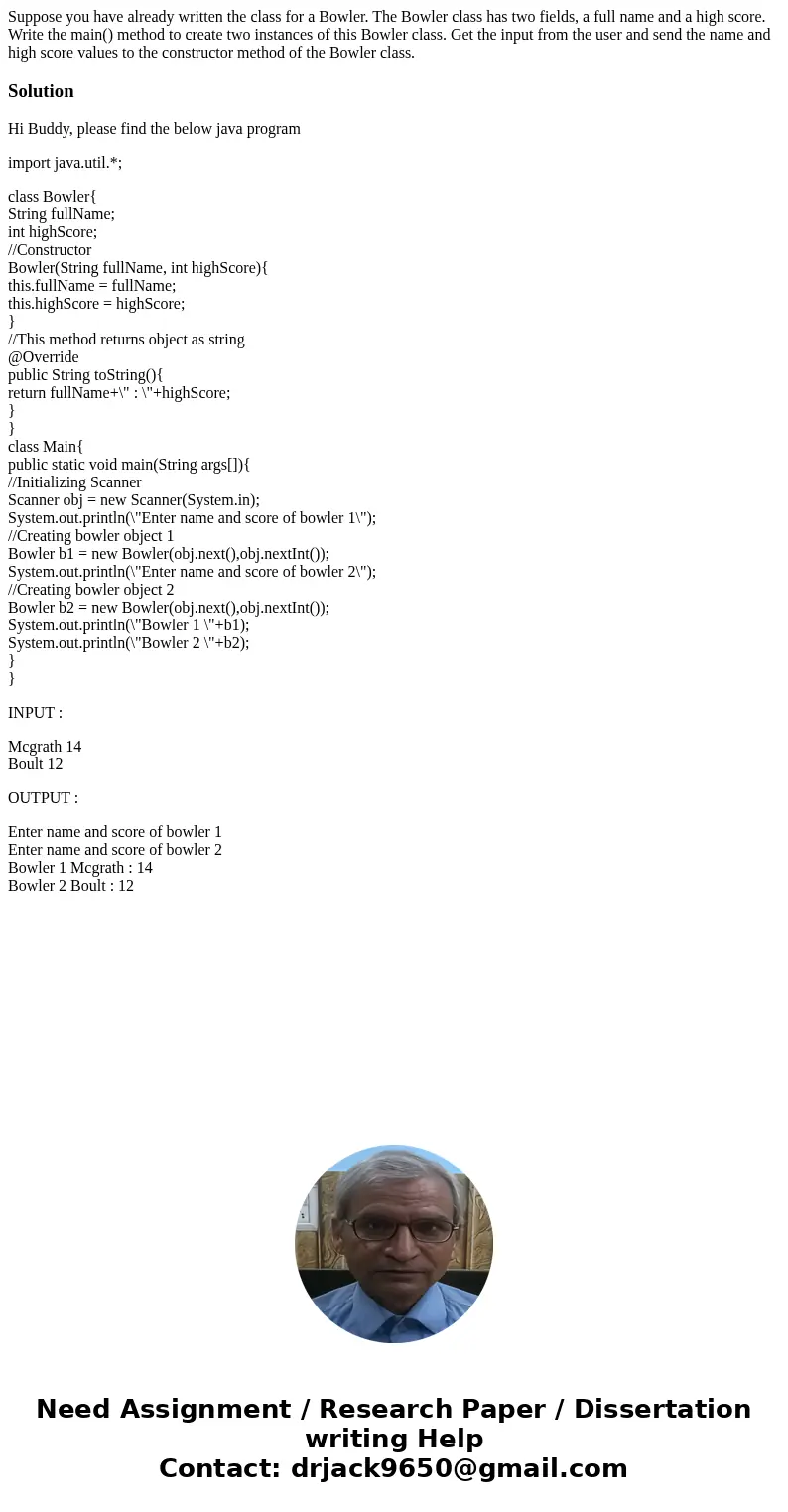 Suppose you have already written the class for a Bowler. The Bowler class has two fields, a full name and a high score. Write the main() method to create two in Suppose you have already written the class for a Bowler. The Bowler class has two fields, a full name and a high score. Write the main() method to create two in