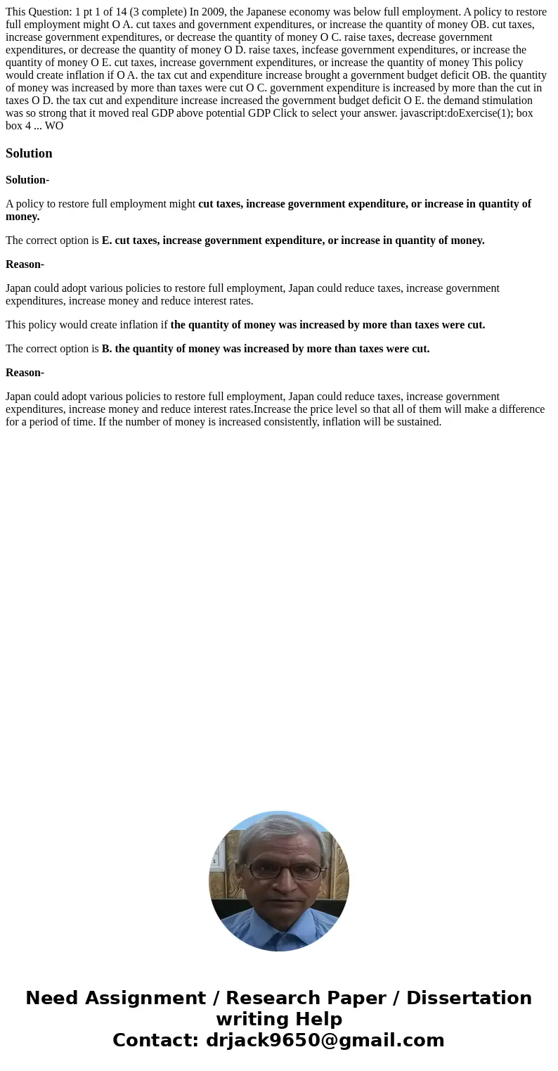 This Question: 1 pt 1 of 14 (3 complete) In 2009, the Japanese economy was below full employment. A policy to restore full employment might O A. cut taxes and   This Question: 1 pt 1 of 14 (3 complete) In 2009, the Japanese economy was below full employment. A policy to restore full employment might O A. cut taxes and