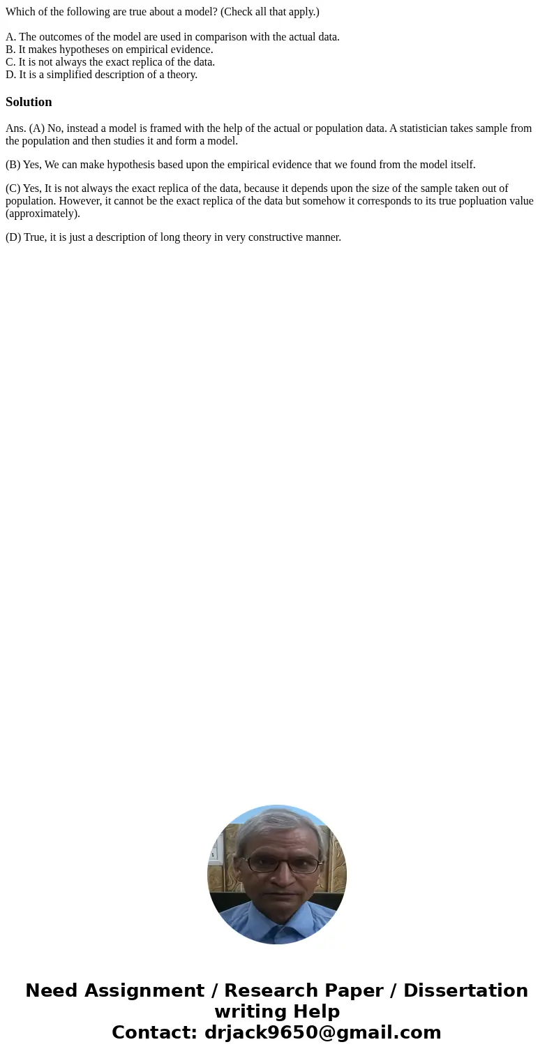 Which of the following are true about a model? (Check all that apply.) A. The outcomes of the model are used in comparison with the actual data. B. It makes hyp Which of the following are true about a model? (Check all that apply.) A. The outcomes of the model are used in comparison with the actual data. B. It makes hyp