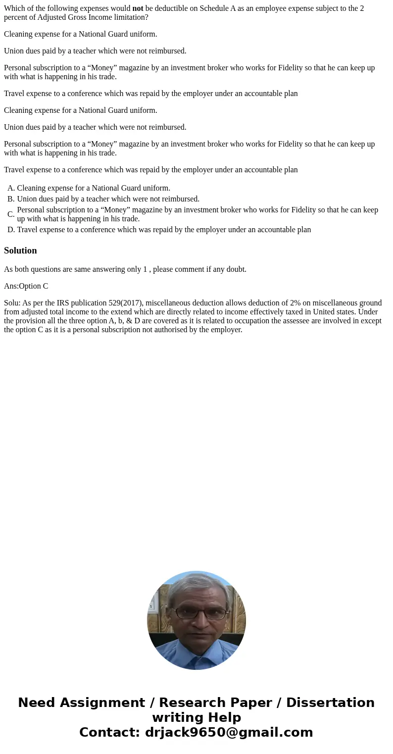 Which of the following expenses would not be deductible on Schedule A as an employee expense subject to the 2 percent of Adjusted Gross Income limitation? Clean Which of the following expenses would not be deductible on Schedule A as an employee expense subject to the 2 percent of Adjusted Gross Income limitation? Clean