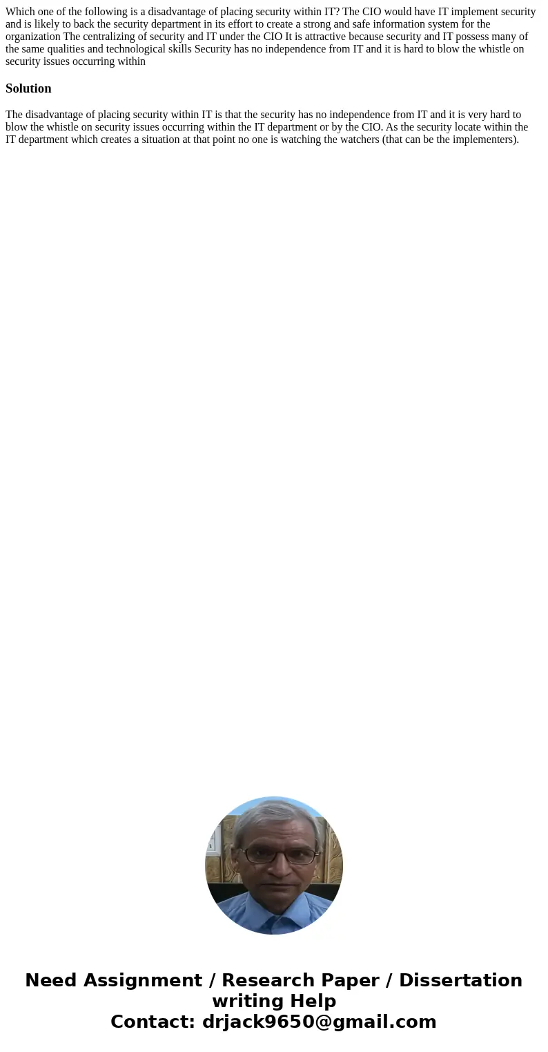  Which one of the following is a disadvantage of placing security within IT? The CIO would have IT implement security and is likely to back the security departm