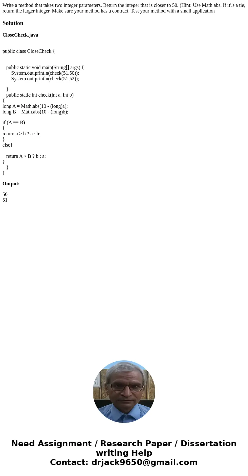 Write a method that takes two integer parameters. Return the integer that is closer to 50. (Hint: Use Math.abs. If it\'s a tie, return the larger integer. Make  Write a method that takes two integer parameters. Return the integer that is closer to 50. (Hint: Use Math.abs. If it\'s a tie, return the larger integer. Make