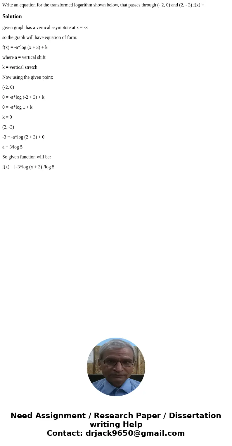 Write an equation for the transformed logarithm shown below, that passes through (- 2, 0) and (2, - 3) f(x) =Solutiongiven graph has a vertical asymptote at x   Write an equation for the transformed logarithm shown below, that passes through (- 2, 0) and (2, - 3) f(x) =Solutiongiven graph has a vertical asymptote at x