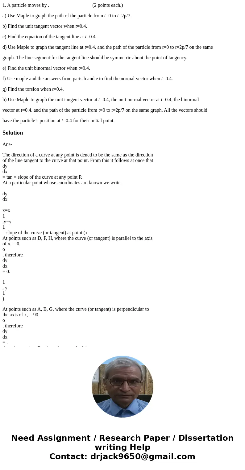 1. A particle moves by . (2 points each.) a) Use Maple to graph the path of the particle from t=0 to t=2p/7. b) Find the unit tangent vector when t=0.4. c) Find