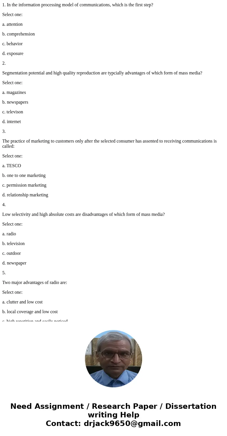 1. In the information processing model of communications, which is the first step? Select one: a. attention b. comprehension c. behavior d. exposure 2. Segmenta 1. In the information processing model of communications, which is the first step? Select one: a. attention b. comprehension c. behavior d. exposure 2. Segmenta