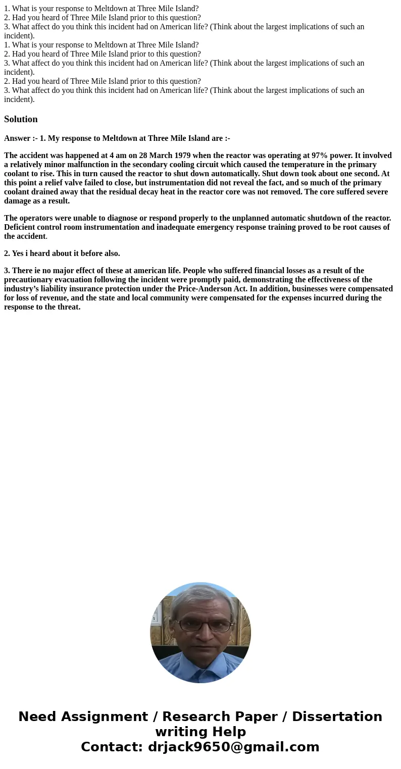 1. What is your response to Meltdown at Three Mile Island? 2. Had you heard of Three Mile Island prior to this question? 3. What affect do you think this incide 1. What is your response to Meltdown at Three Mile Island? 2. Had you heard of Three Mile Island prior to this question? 3. What affect do you think this incide