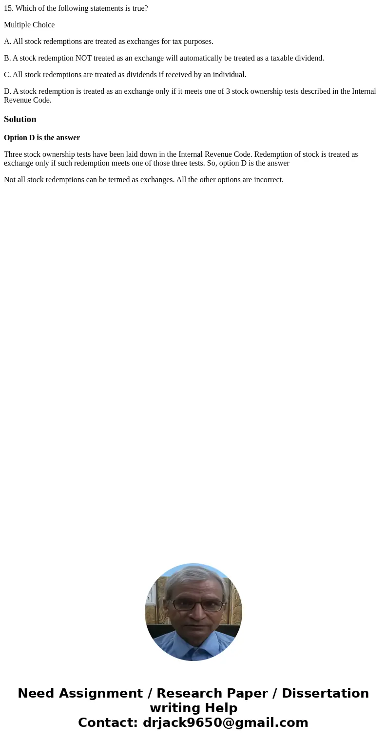 15. Which of the following statements is true? Multiple Choice A. All stock redemptions are treated as exchanges for tax purposes. B. A stock redemption NOT tre 15. Which of the following statements is true? Multiple Choice A. All stock redemptions are treated as exchanges for tax purposes. B. A stock redemption NOT tre