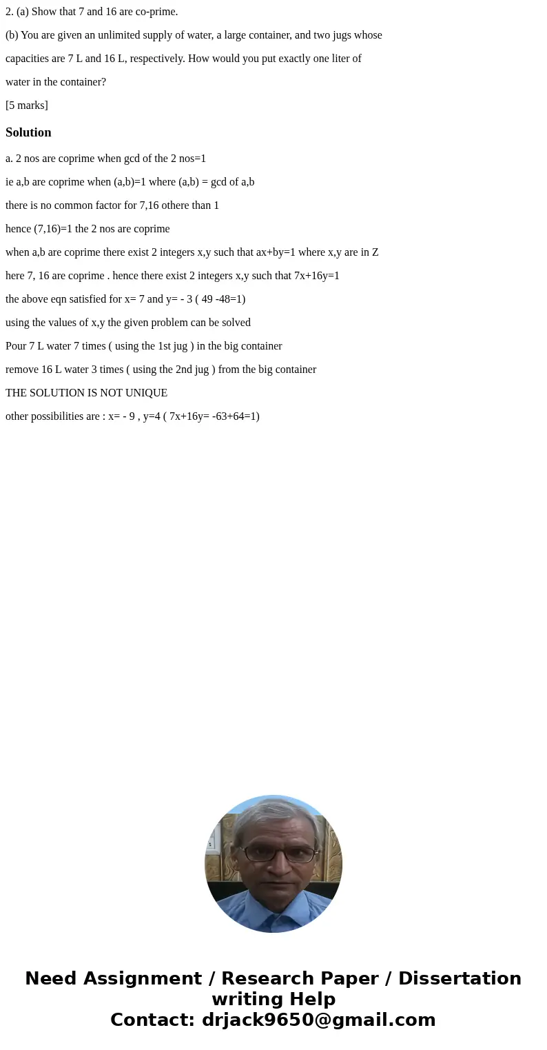 2. (a) Show that 7 and 16 are co-prime. (b) You are given an unlimited supply of water, a large container, and two jugs whose capacities are 7 L and 16 L, respe 2. (a) Show that 7 and 16 are co-prime. (b) You are given an unlimited supply of water, a large container, and two jugs whose capacities are 7 L and 16 L, respe