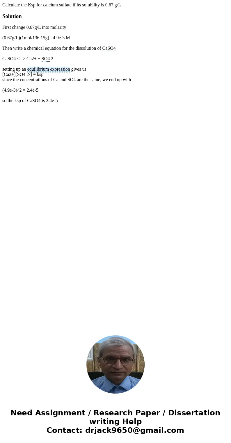 Calculate the Ksp for calcium sulfate if its solubility is 0.67 g/LSolution First change 0.67g/L into molarity (0.67g/L)(1mol/136.15g)= 4.9e-3 M Then write a ch